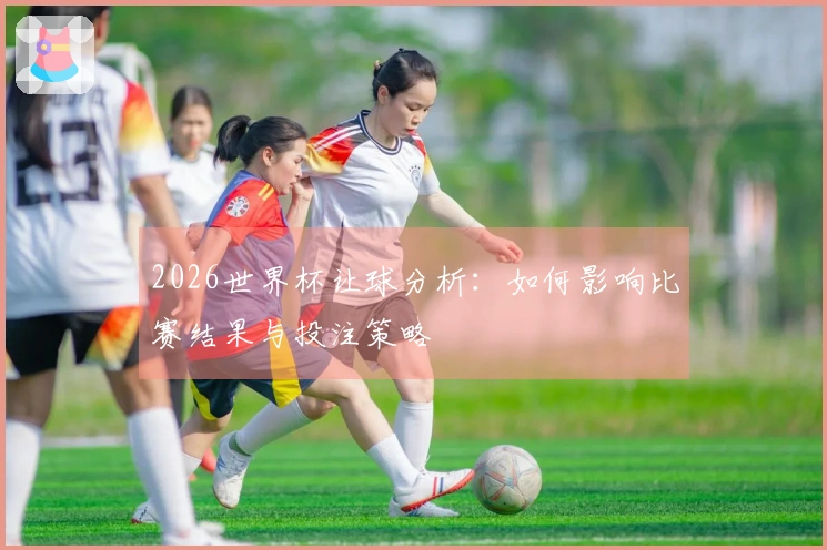 2026世界杯让球分析：如何影响比赛结果与投注策略